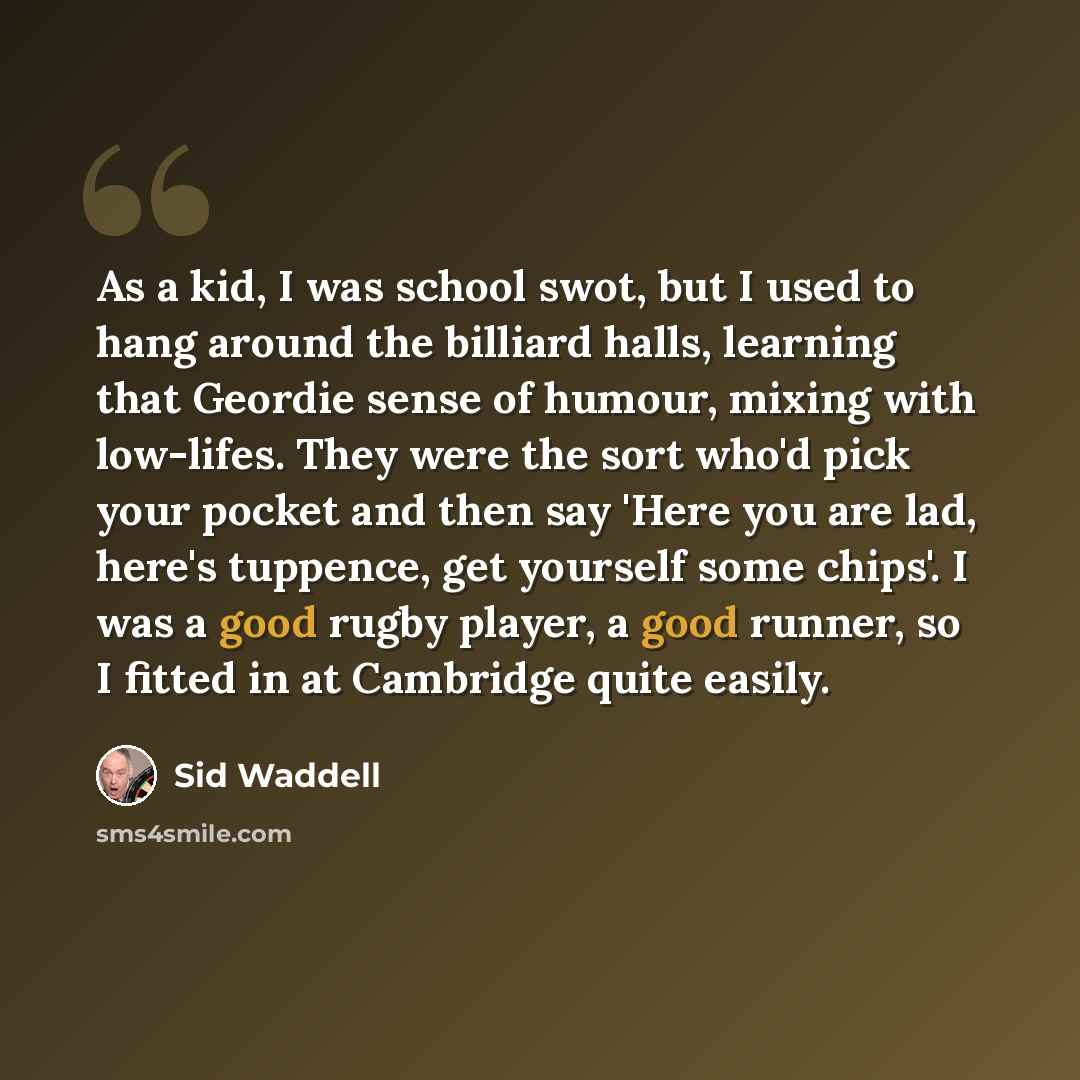 “As a kid, I was school swot, but I used to hang around the billiard halls, learning that Geordie sense of humour, mixing with low-lifes. They were the sort who'd pick your pocket and then say 'Here you are lad, here's tuppence, get yourself some chips'. I was a good rugby player, a good runner, so…” quote by Sid Waddell