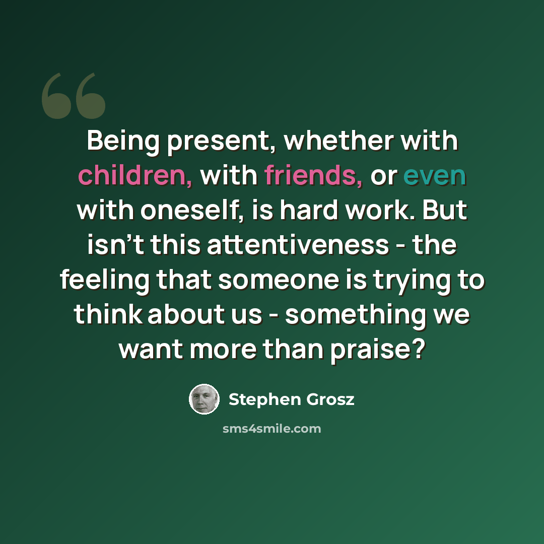 “Being present, whether with children, with friends, or even with oneself, is hard work. But isn't this attentiveness - the feeling that someone is trying to think about us - something we want more than praise?” quote by Stephen Grosz