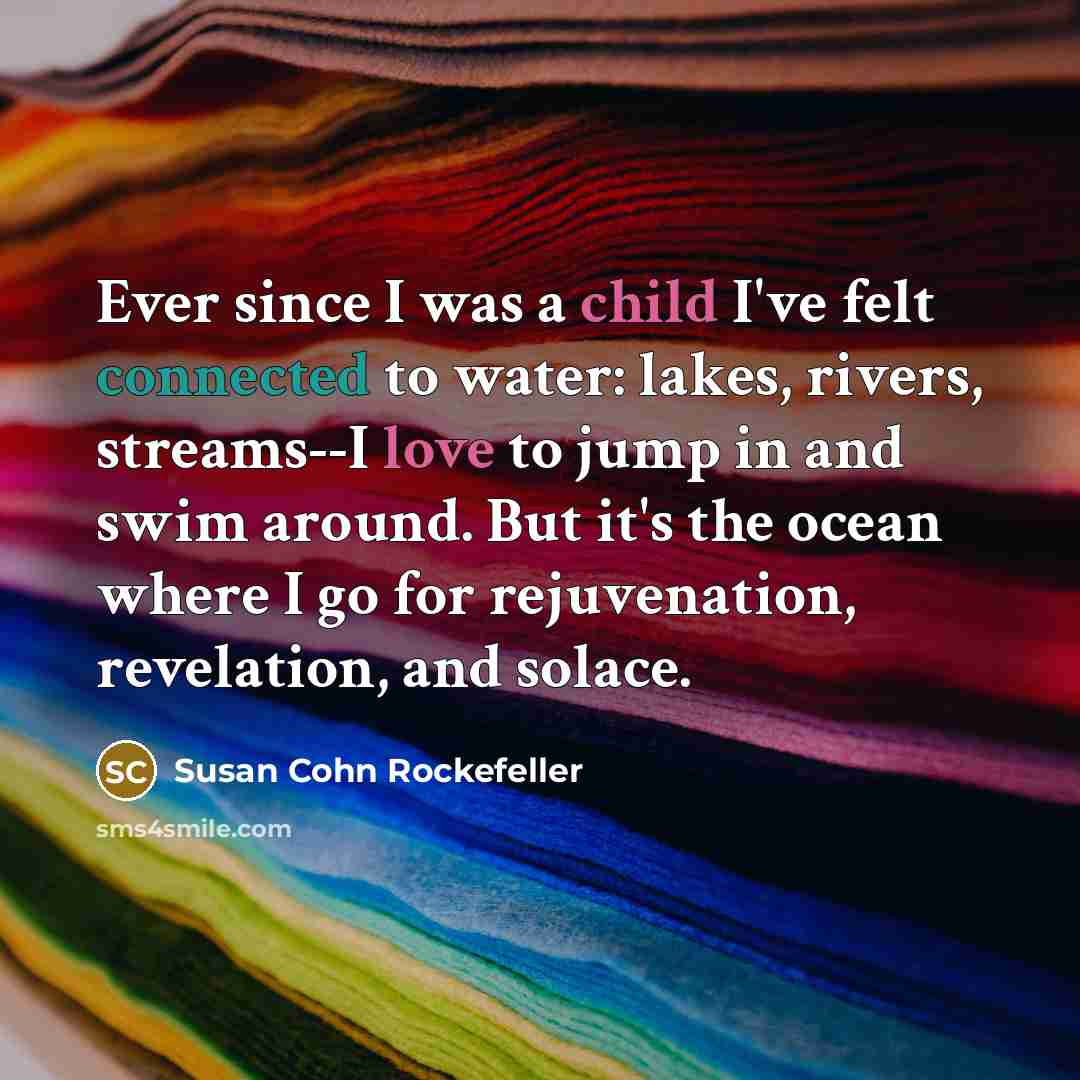 “Ever since I was a child I've felt connected to water: lakes, rivers, streams--I love to jump in and swim around. But it's the ocean where I go for rejuvenation, revelation, and solace.” quote by Susan Cohn Rockefeller