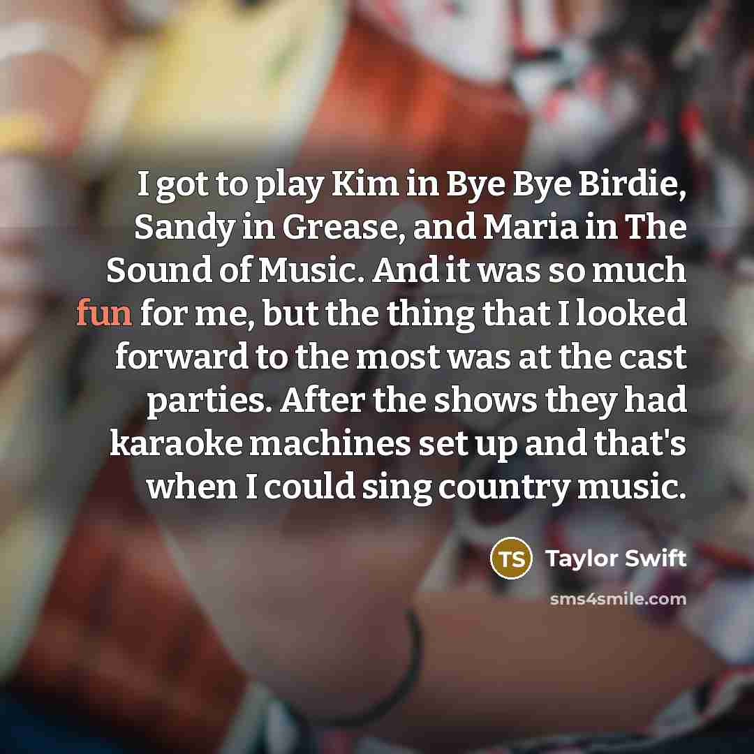 “I got to play Kim in Bye Bye Birdie, Sandy in Grease, and Maria in The Sound of Music. And it was so much fun for me, but the thing that I looked forward to the most was at the cast parties. After the shows they had karaoke machines set up and that's when I could sing country music.” quote by Taylor Swift