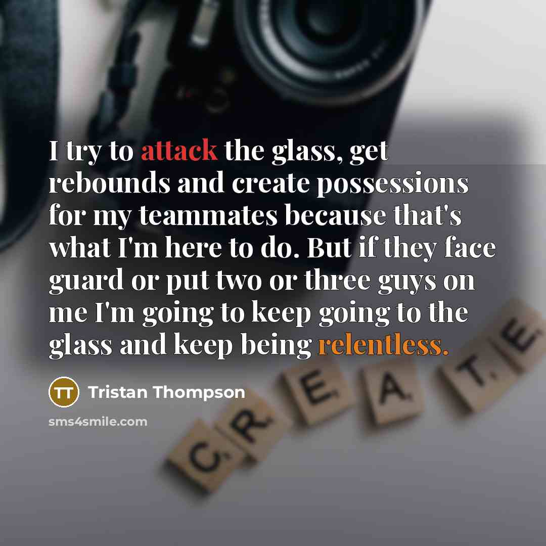 “I try to attack the glass, get rebounds and create possessions for my teammates because that's what I'm here to do. But if they face guard or put two or three guys on me I'm going to keep going to the glass and keep being relentless.” quote by Tristan Thompson