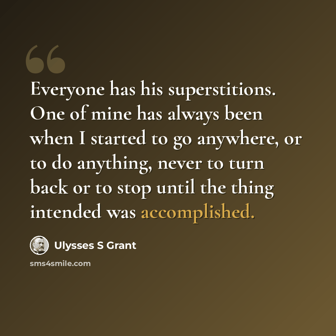 “Everyone has his superstitions. One of mine has always been when I started to go anywhere, or to do anything, never to turn back or to stop until the thing intended was accomplished.” quote by Ulysses S Grant