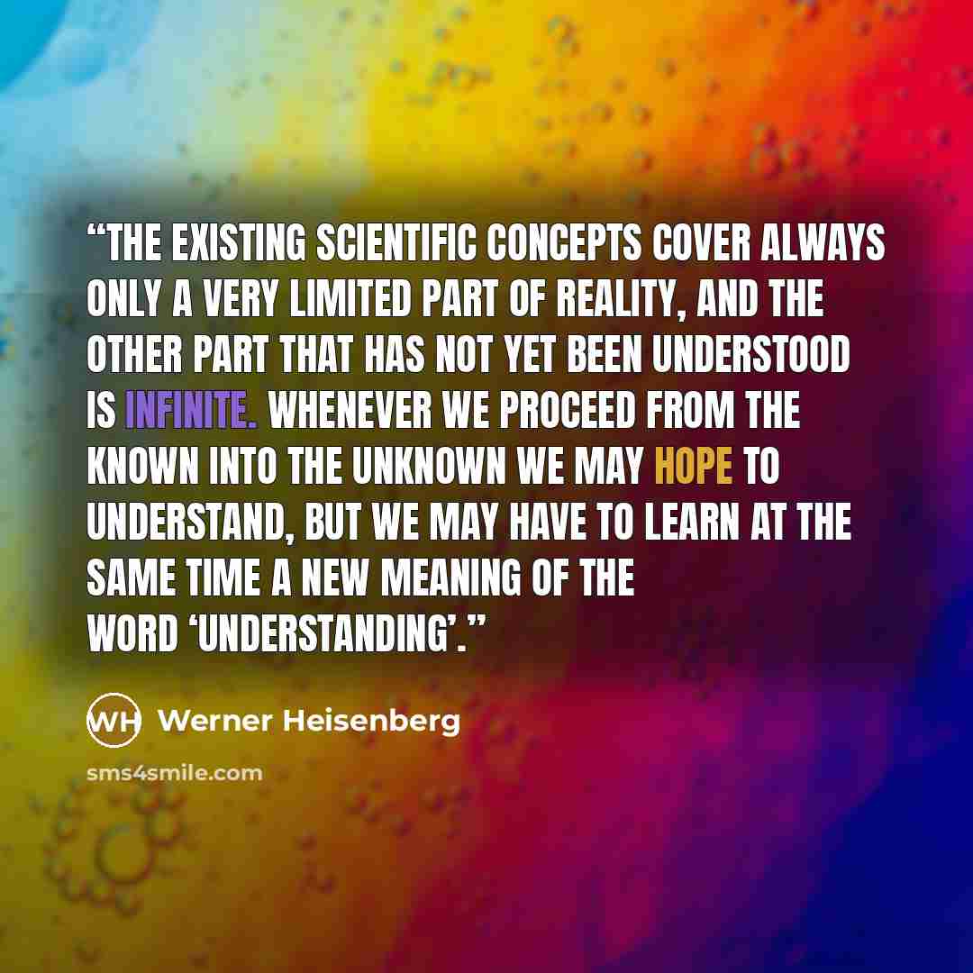“The existing scientific concepts cover always only a very limited part of reality, and the other part that has not yet been understood is infinite. Whenever we proceed from the known into the unknown we may hope to understand, but we may have to learn at the same time a new meaning of the word…” quote by Werner Heisenberg