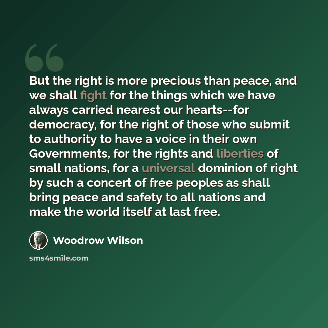“But the right is more precious than peace, and we shall fight for the things which we have always carried nearest our hearts--for democracy, for the right of those who submit to authority to have a voice in their own Governments, for the rights and liberties of small nations, for a universal…” quote by Woodrow Wilson