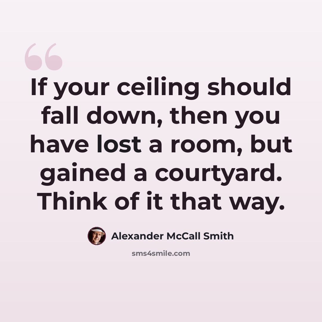 “If your ceiling should fall down, then you have lost a room, but gained a courtyard. Think of it that way.” quote by Alexander McCall Smith