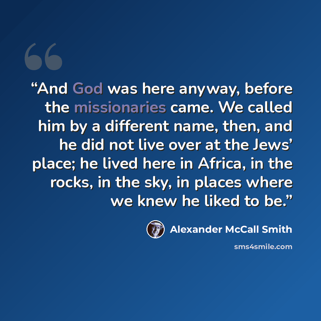 “And God was here anyway, before the missionaries came. We called him by a different name, then, and he did not live over at the Jews’ place; he lived here in Africa, in the rocks, in the sky, in places where we knew he liked to be.” quote by Alexander McCall Smith