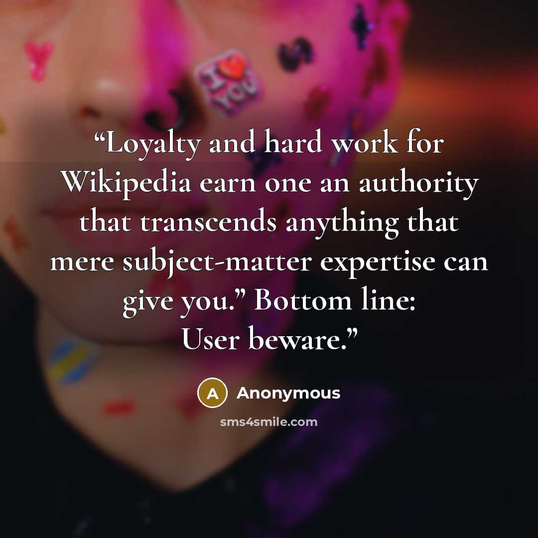 “Loyalty and hard work for Wikipedia earn one an authority that transcends anything that mere subject-matter expertise can give you.” Bottom line: User beware.” quote by Anonymous