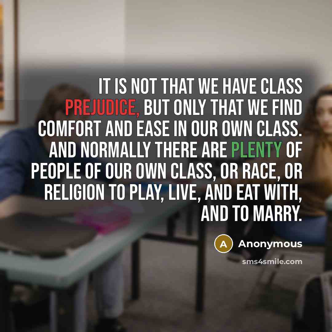 “It is not that we have class prejudice, but only that we find comfort and ease in our own class. And normally there are plenty of people of our own class, or race, or religion to play, live, and eat with, and to marry.” quote by Anonymous