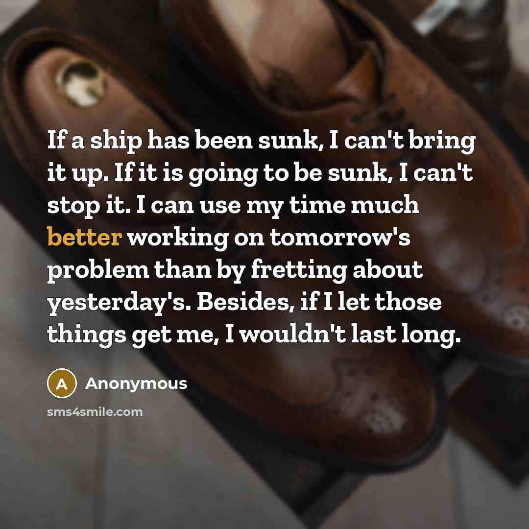“If a ship has been sunk, I can't bring it up. If it is going to be sunk, I can't stop it. I can use my time much better working on tomorrow's problem than by fretting about yesterday's. Besides, if I let those things get me, I wouldn't last long.” quote by Anonymous