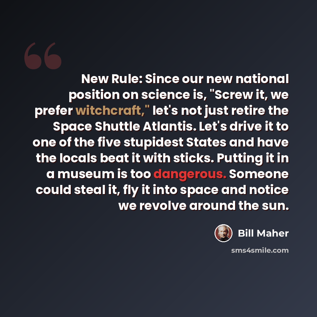 “New Rule: Since our new national position on science is, "Screw it, we prefer witchcraft," let's not just retire the Space Shuttle Atlantis. Let's drive it to one of the five stupidest States and have the locals beat it with sticks. Putting it in a museum is too dangerous. Someone could steal it…” quote by Bill Maher