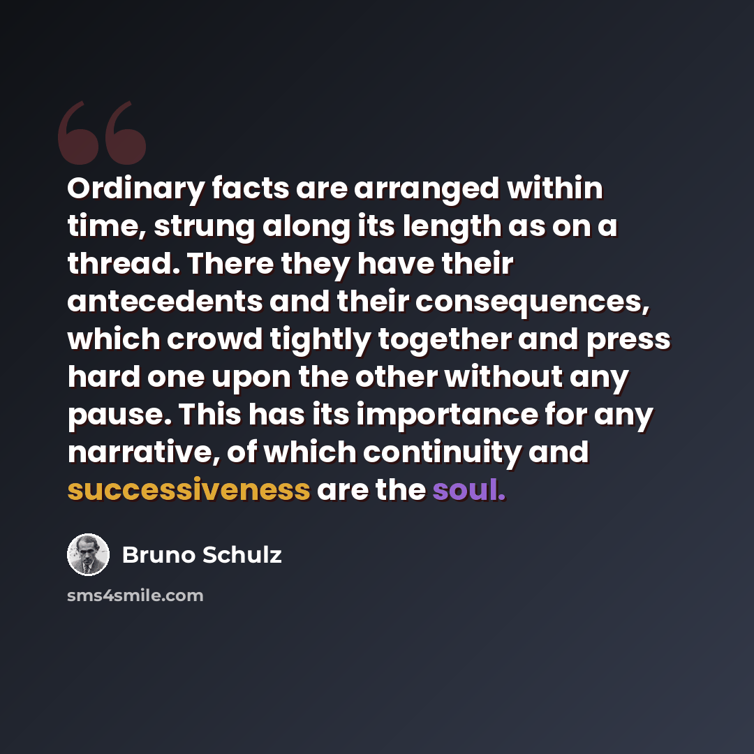 “Ordinary facts are arranged within time, strung along its length as on a thread. There they have their antecedents and their consequences, which crowd tightly together and press hard one upon the other without any pause. This has its importance for any narrative, of which continuity and…” quote by Bruno Schulz