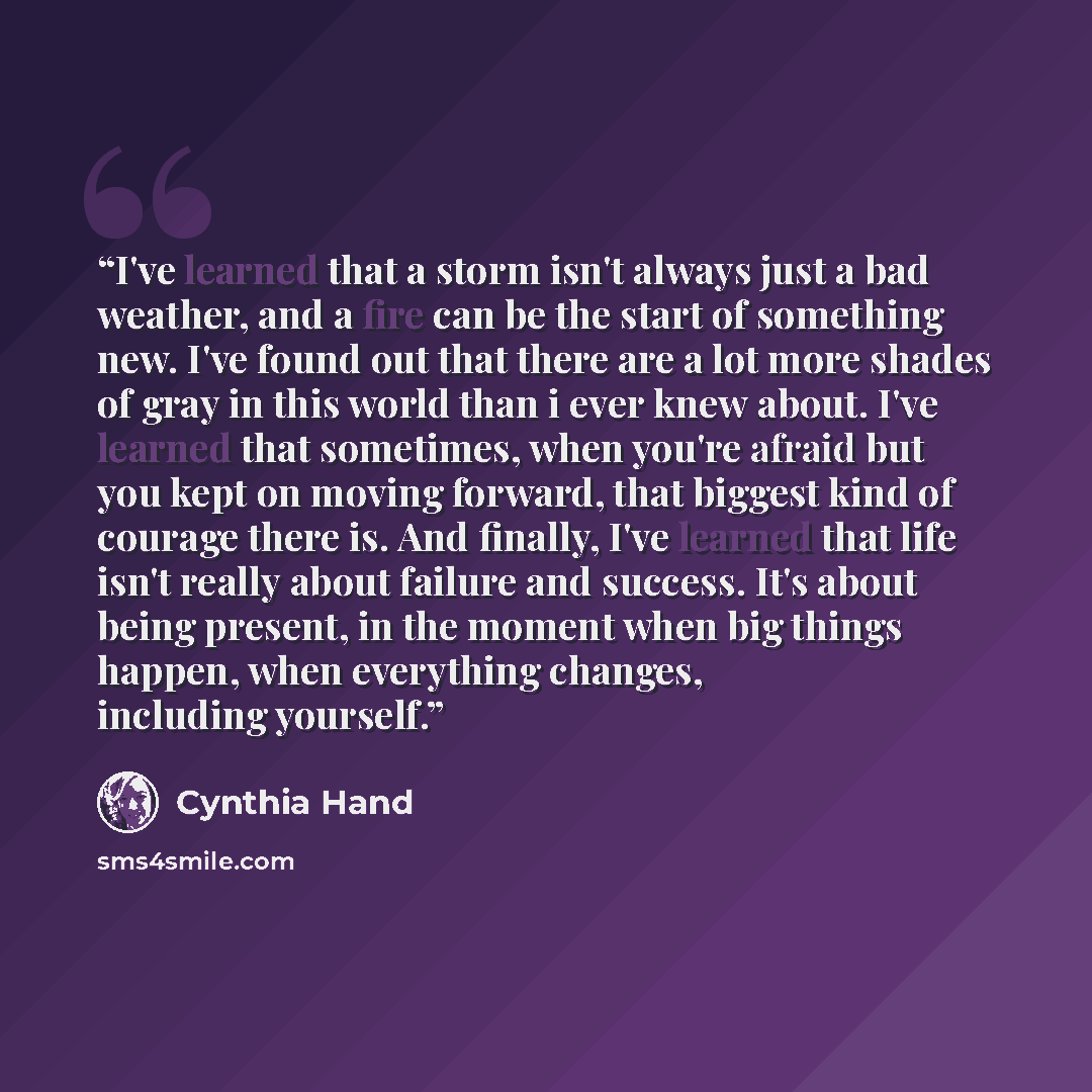 “I've learned that a storm isn't always just a bad weather, and a fire can be the start of something new. I've found out that there are a lot more shades of gray in this world than i ever knew about. I've learned that sometimes, when you're afraid but you kept on moving forward, that biggest kind…” quote by Cynthia Hand