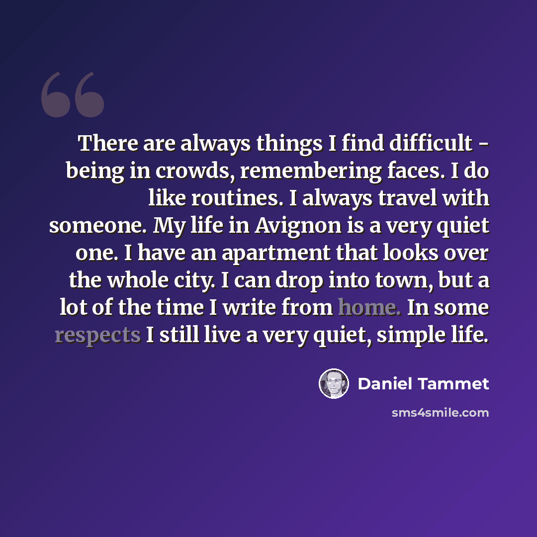 “There are always things I find difficult - being in crowds, remembering faces. I do like routines. I always travel with someone. My life in Avignon is a very quiet one. I have an apartment that looks over the whole city. I can drop into town, but a lot of the time I write from home. In some…” quote by Daniel Tammet