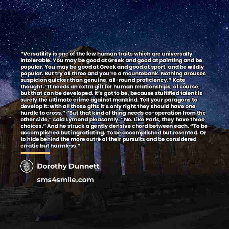 “Versatility is one of the few human traits which are universally intolerable. You may be good at Greek and good at painting and be popular. You may be good at Greek and good at sport, and be wildly popular. But try all three and you’re a mountebank. Nothing arouses suspicion quicker than genuine…” quote by Dorothy Dunnett