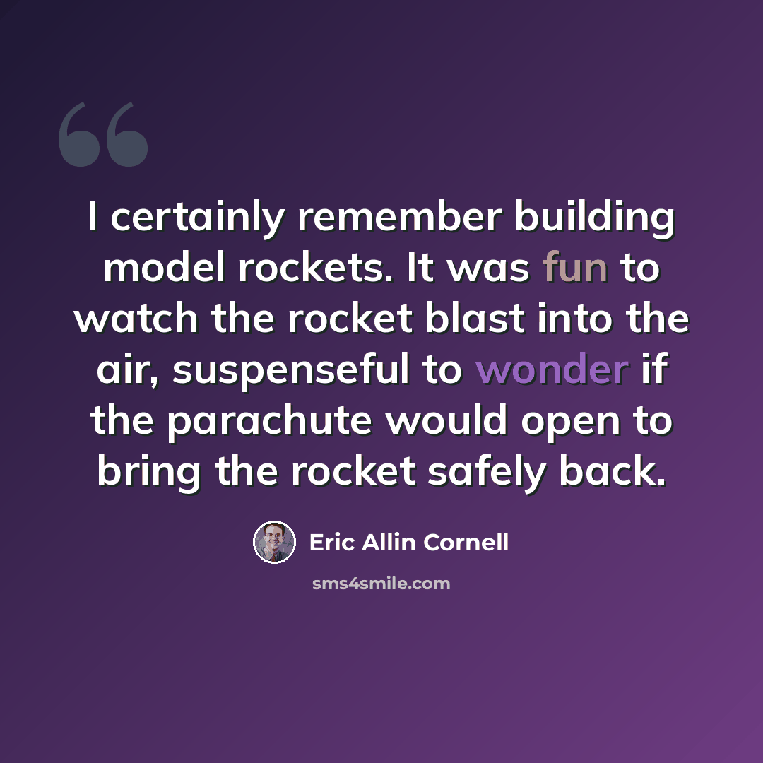 “I certainly remember building model rockets. It was fun to watch the rocket blast into the air, suspenseful to wonder if the parachute would open to bring the rocket safely back.” quote by Eric Allin Cornell
