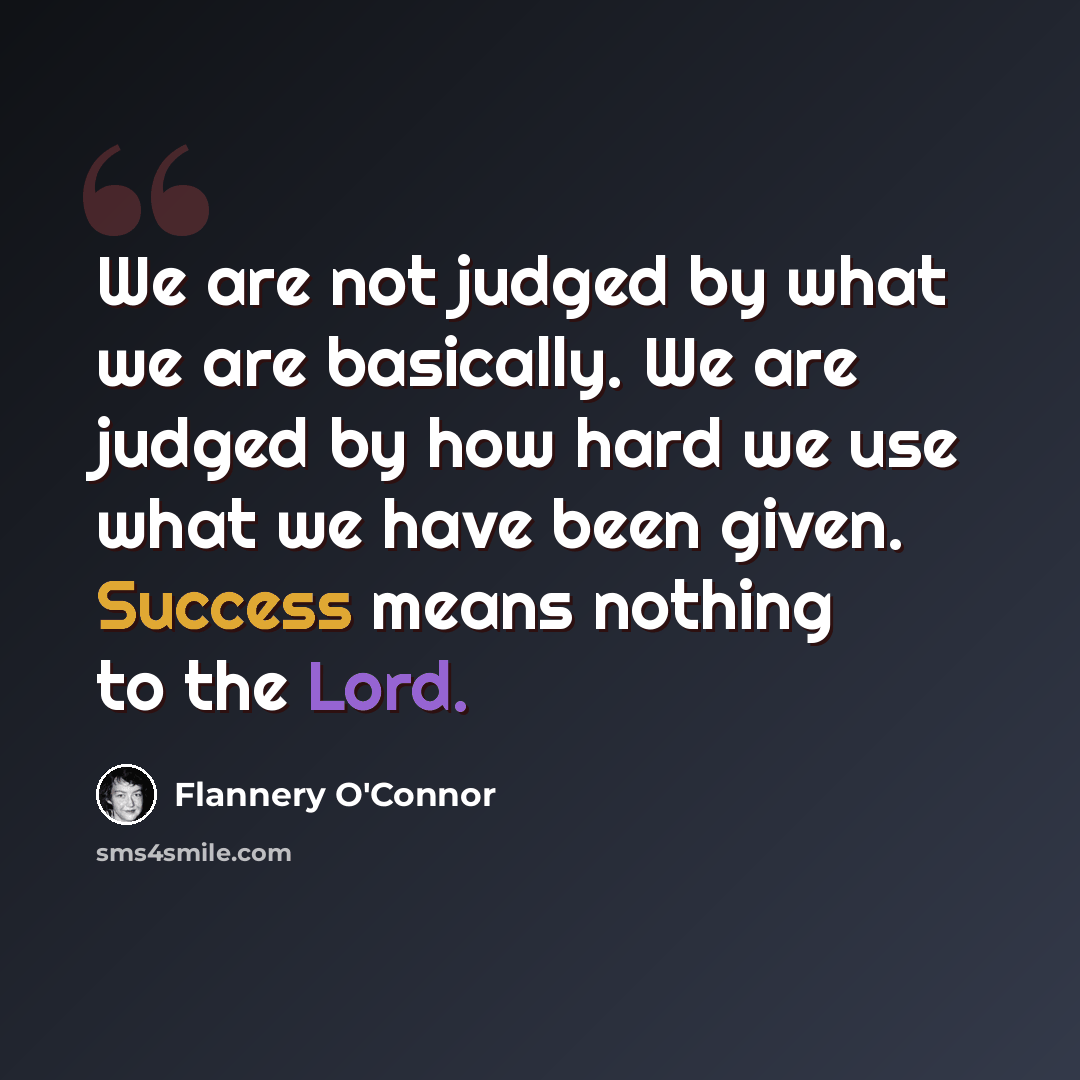 “We are not judged by what we are basically. We are judged by how hard we use what we have been given. Success means nothing to the Lord.” quote by Flannery O'Connor