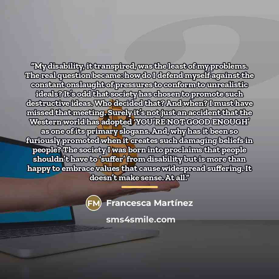 “My disability, it transpired, was the least of my problems. The real question became: how do I defend myself against the constant onslaught of pressures to conform to unrealistic ideals? It’s odd that society has chosen to promote such destructive ideas. Who decided that? And when? I must have…” quote by Francesca Martínez