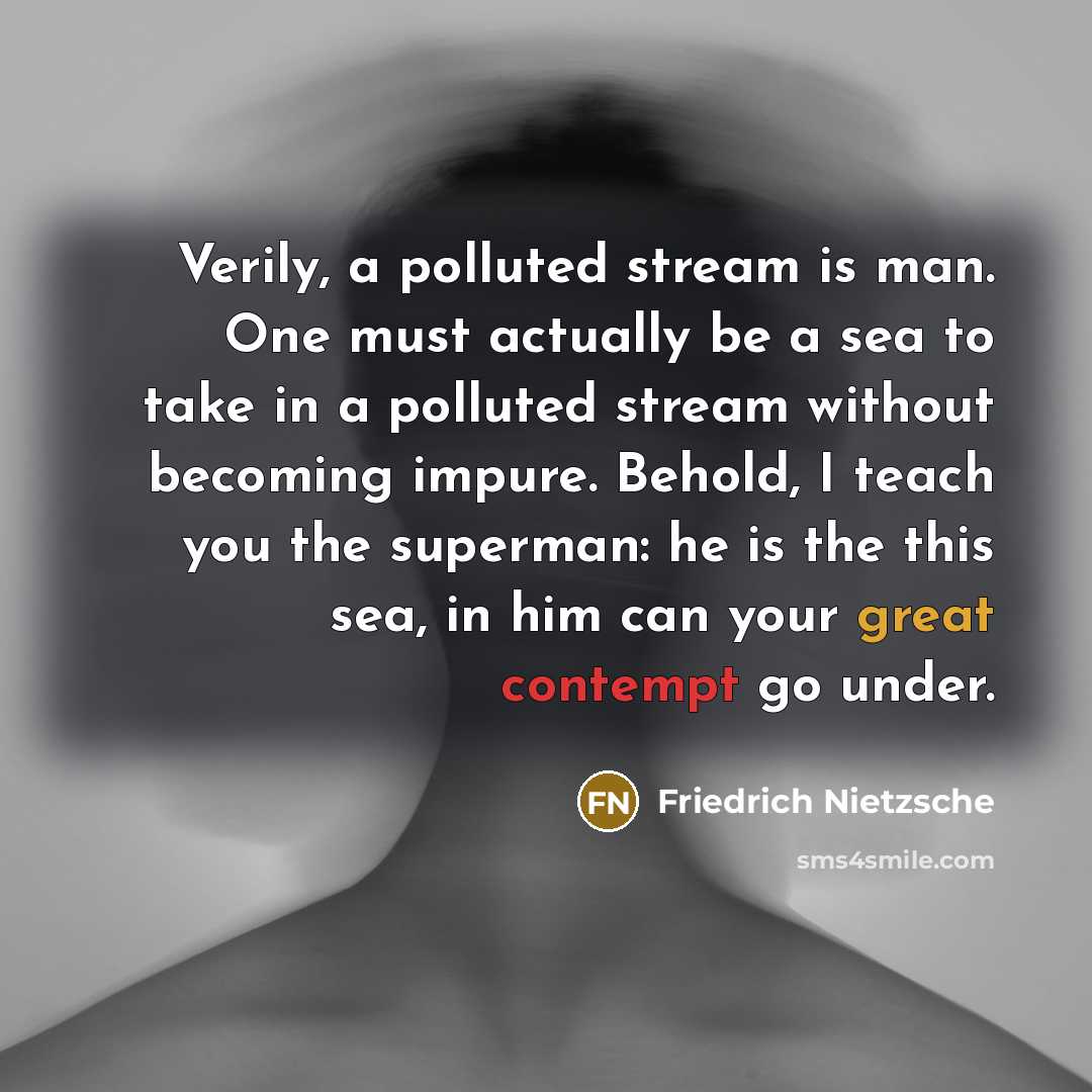 “Verily, a polluted stream is man. One must actually be a sea to take in a polluted stream without becoming impure. Behold, I teach you the superman: he is the this sea, in him can your great contempt go under.” quote by Friedrich Nietzsche