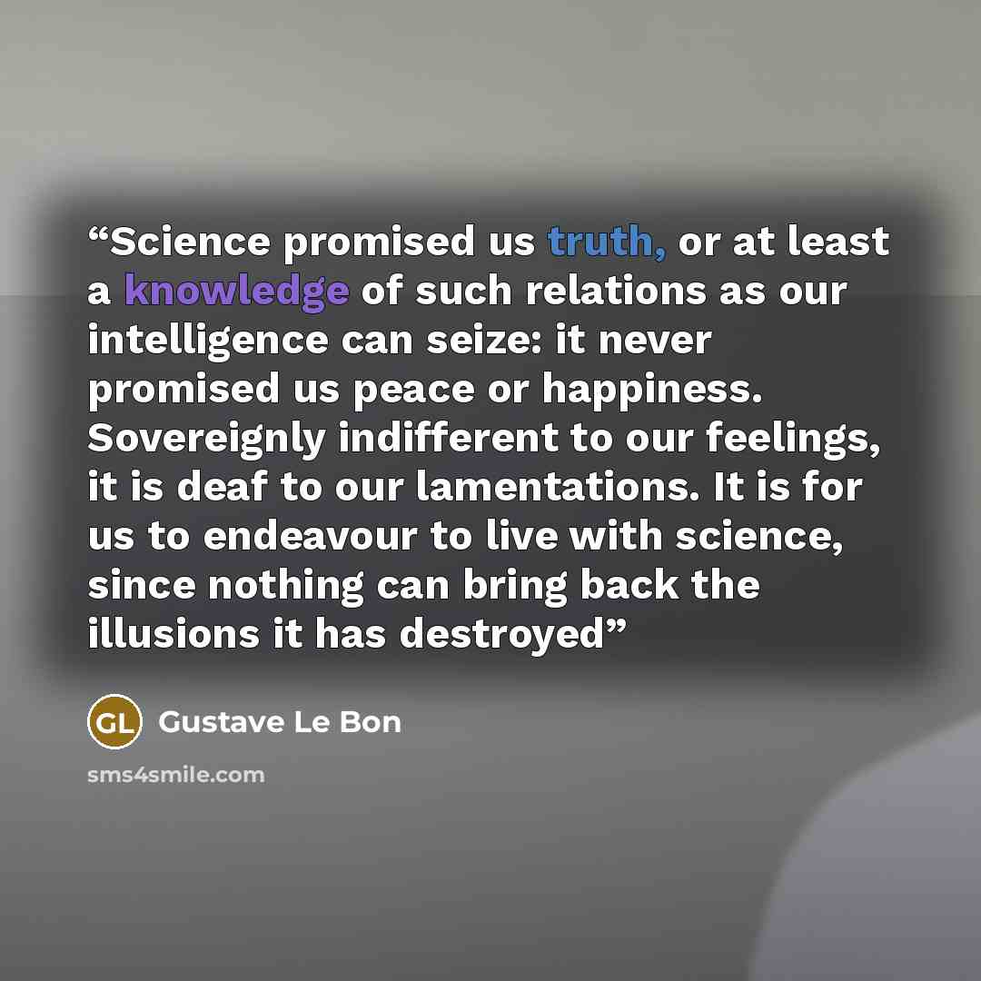 “Science promised us truth, or at least a knowledge of such relations as our intelligence can seize: it never promised us peace or happiness. Sovereignly indifferent to our feelings, it is deaf to our lamentations. It is for us to endeavour to live with science, since nothing can bring back the…” quote by Gustave Le Bon