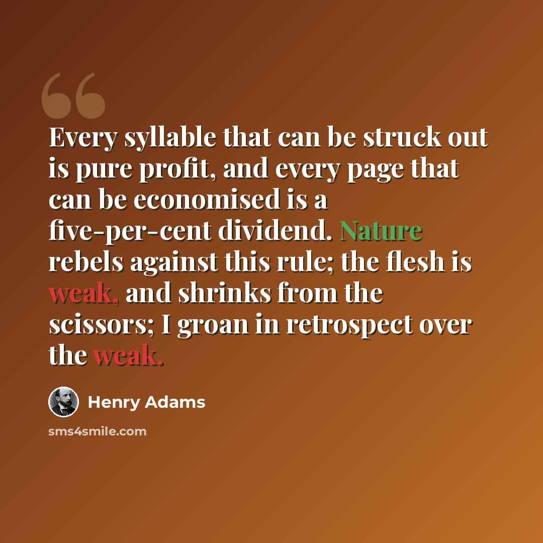 “Every syllable that can be struck out is pure profit, and every page that can be economised is a five-per-cent dividend. Nature rebels against this rule; the flesh is weak, and shrinks from the scissors; I groan in retrospect over the weak.” quote by Henry Adams