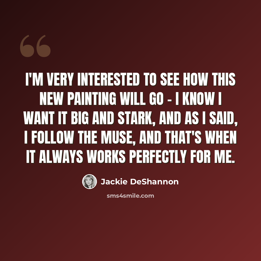 “I'm very interested to see how this new painting will go - I know I want it big and stark, and as I said, I follow the muse, and that's when it always works perfectly for me.” quote by Jackie DeShannon