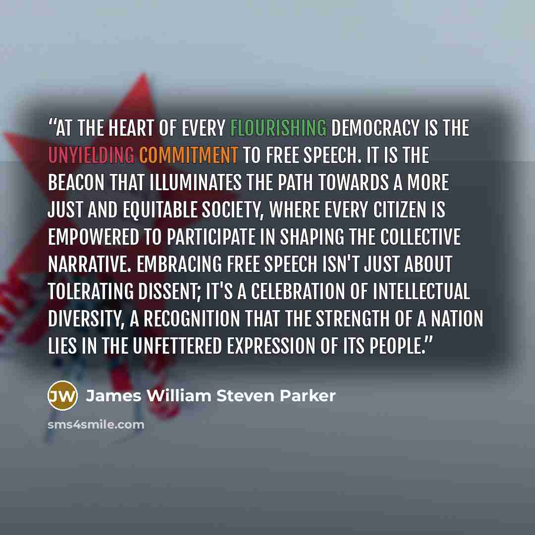 “At the heart of every flourishing democracy is the unyielding commitment to free speech. It is the beacon that illuminates the path towards a more just and equitable society, where every citizen is empowered to participate in shaping the collective narrative. Embracing free speech isn't just about…” quote by James William Steven Parker