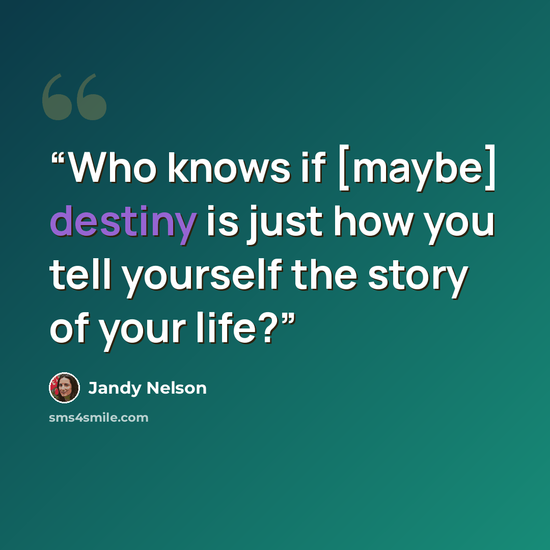 “Who knows if [maybe] destiny is just how you tell yourself the story of your life?” quote by Jandy Nelson