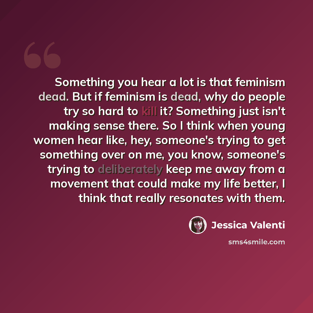 “Something you hear a lot is that feminism dead. But if feminism is dead, why do people try so hard to kill it? Something just isn't making sense there. So I think when young women hear like, hey, someone's trying to get something over on me, you know, someone's trying to deliberately keep me away…” quote by Jessica Valenti