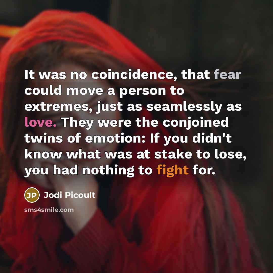 “It was no coincidence, that fear could move a person to extremes, just as seamlessly as love. They were the conjoined twins of emotion: If you didn't know what was at stake to lose, you had nothing to fight for.” quote by Jodi Picoult