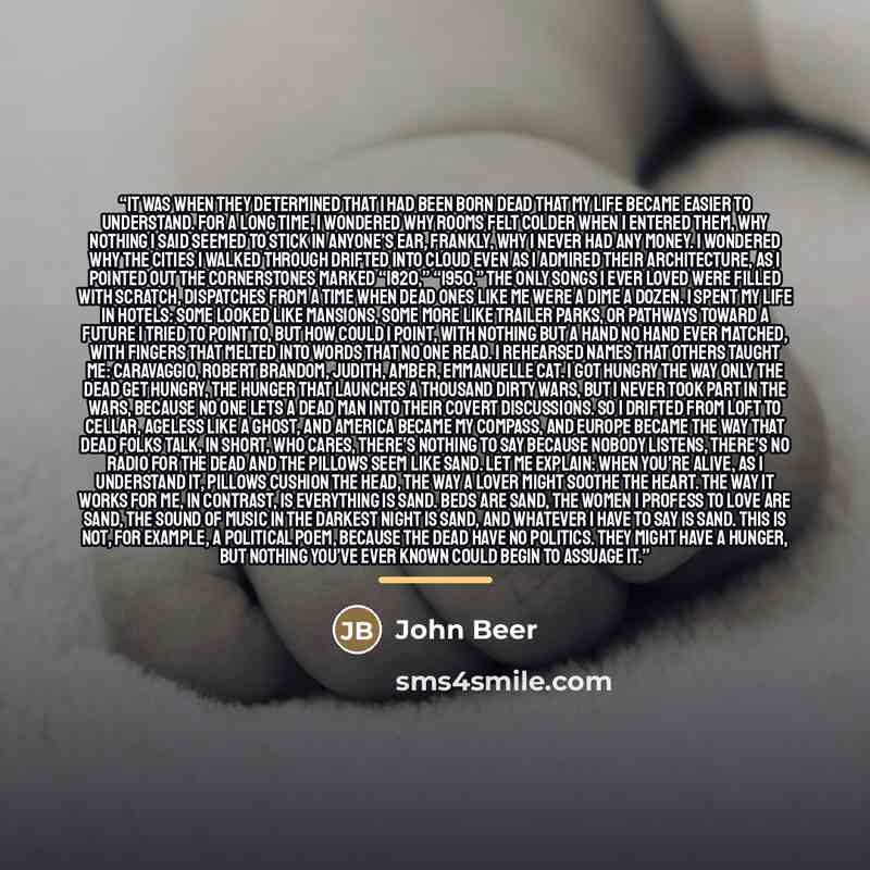 “It was when they determined that I had been born dead That my life became easier to understand. For a long time, I wondered why rooms felt colder when I entered them, Why nothing I said seemed to stick in anyone’s ear, Frankly, why I never had any money. I wondered Why the cities I walked through…” quote by John Beer