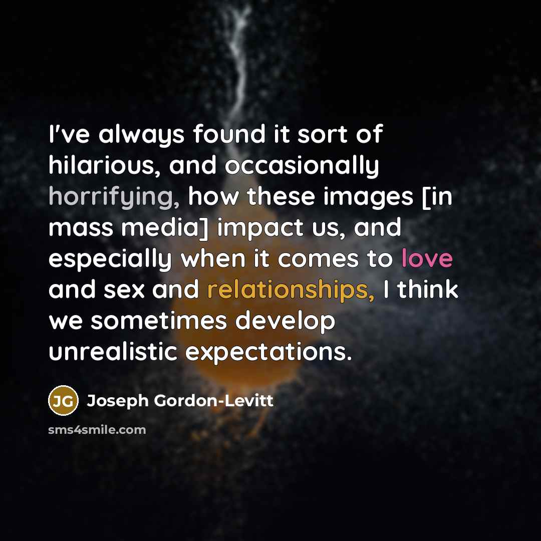 “I've always found it sort of hilarious, and occasionally horrifying, how these images [in mass media] impact us, and especially when it comes to love and sex and relationships, I think we sometimes develop unrealistic expectations.” quote by Joseph Gordon-Levitt