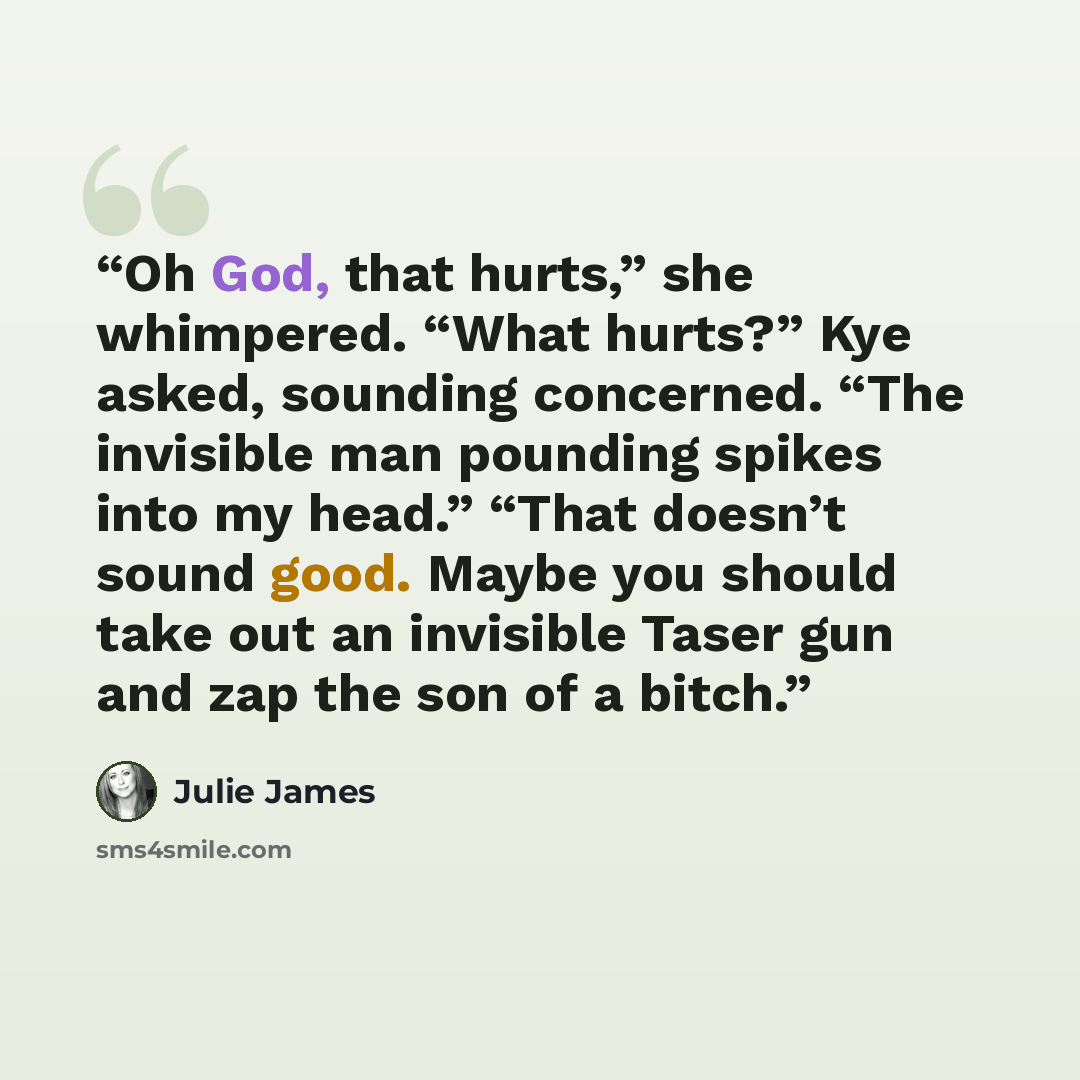 “Oh God, that hurts,” she whimpered. “What hurts?” Kye asked, sounding concerned. “The invisible man pounding spikes into my head.” “That doesn’t sound good. Maybe you should take out an invisible Taser gun and zap the son of a bitch.” quote by Julie James