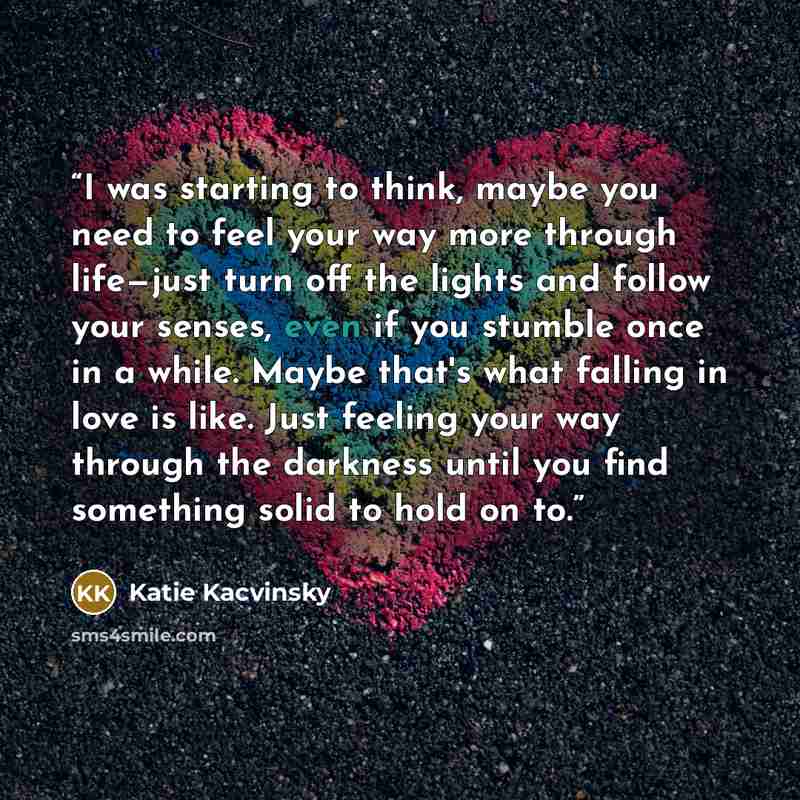 “I was starting to think, maybe you need to feel your way more through life—just turn off the lights and follow your senses, even if you stumble once in a while. Maybe that's what falling in love is like. Just feeling your way through the darkness until you find something solid to hold on to.” quote by Katie Kacvinsky