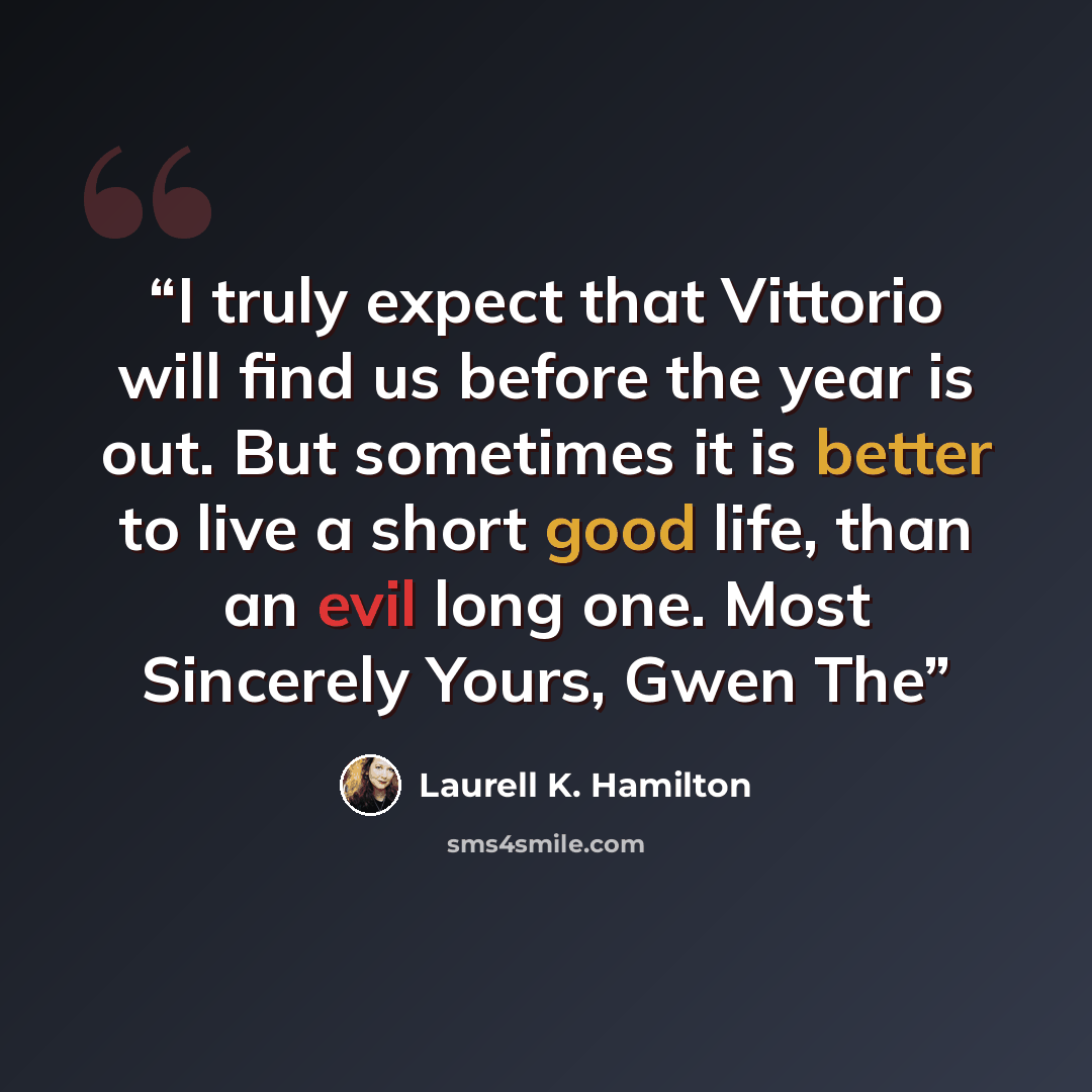 “I truly expect that Vittorio will find us before the year is out. But sometimes it is better to live a short good life, than an evil long one. Most Sincerely Yours, Gwen The” quote by Laurell K. Hamilton