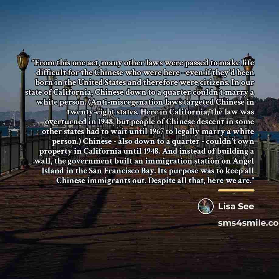 “From this one act, many other laws were passed to make life difficult for the Chinese who were here - even if they'd been born in the United States and therefore were citizens. In our state of California, Chinese down to a quarter couldn't marry a white person. (Anti-miscegenation laws targeted…” quote by Lisa See