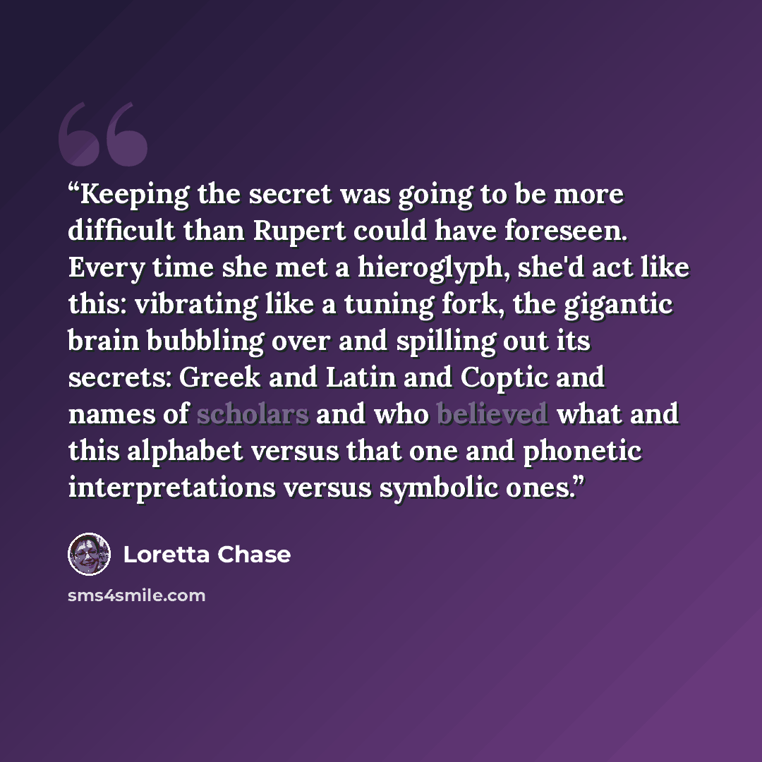 “Keeping the secret was going to be more difficult than Rupert could have foreseen. Every time she met a hieroglyph, she'd act like this: vibrating like a tuning fork, the gigantic brain bubbling over and spilling out its secrets: Greek and Latin and Coptic and names of scholars and who believed…” quote by Loretta Chase