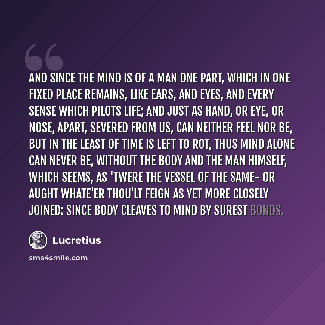 “And since the mind is of a man one part, Which in one fixed place remains, like ears, And eyes, and every sense which pilots life; And just as hand, or eye, or nose, apart, Severed from us, can neither feel nor be, But in the least of time is left to rot, Thus mind alone can never be, without The…” quote by Lucretius