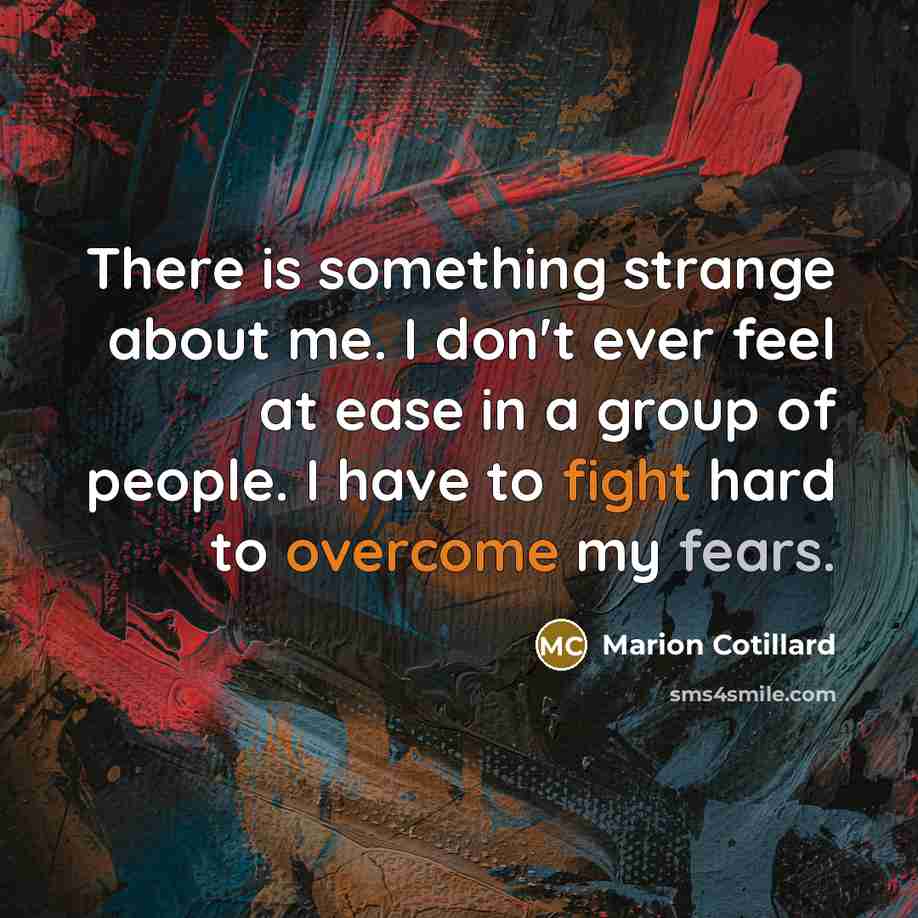 “There is something strange about me. I don't ever feel at ease in a group of people. I have to fight hard to overcome my fears.” quote by Marion Cotillard