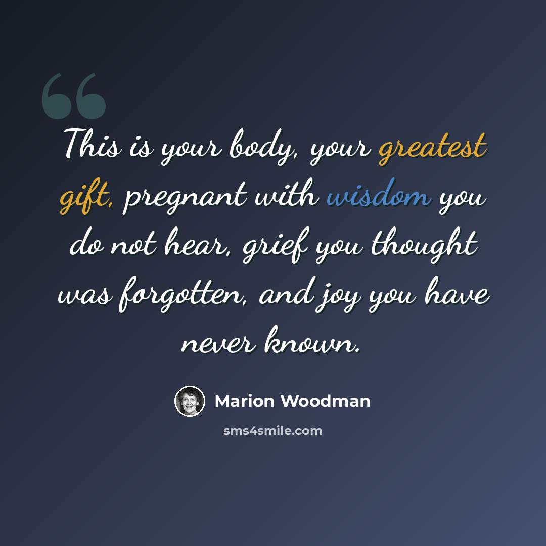 “This is your body, your greatest gift, pregnant with wisdom you do not hear, grief you thought was forgotten, and joy you have never known.” quote by Marion Woodman