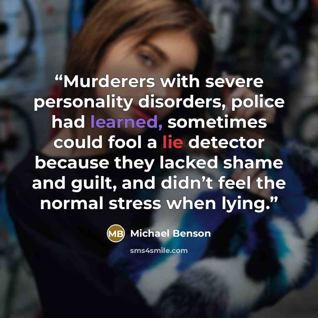 “Murderers with severe personality disorders, police had learned, sometimes could fool a lie detector because they lacked shame and guilt, and didn’t feel the normal stress when lying.” quote by Michael Benson
