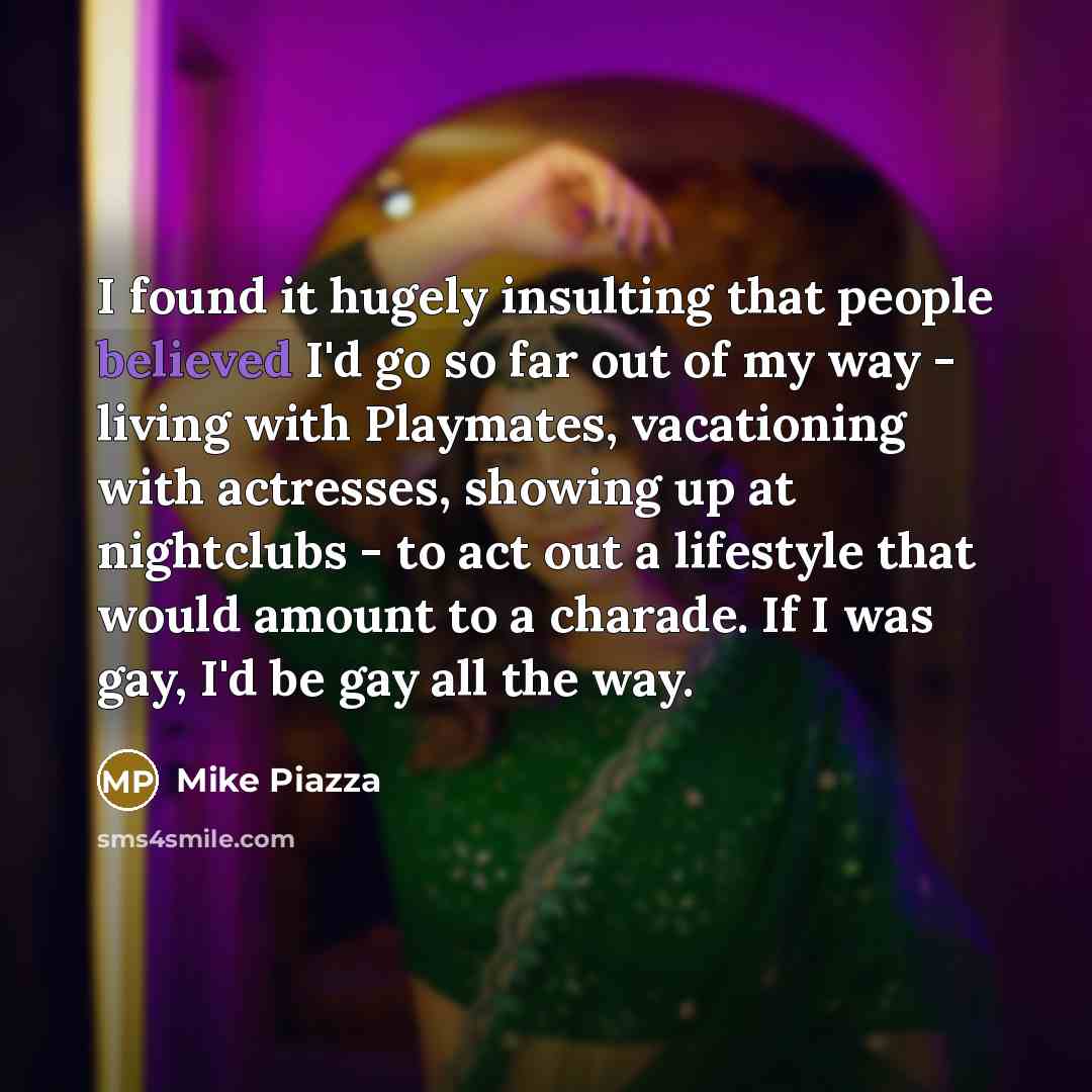 “I found it hugely insulting that people believed I'd go so far out of my way - living with Playmates, vacationing with actresses, showing up at nightclubs - to act out a lifestyle that would amount to a charade. If I was gay, I'd be gay all the way.” quote by Mike Piazza
