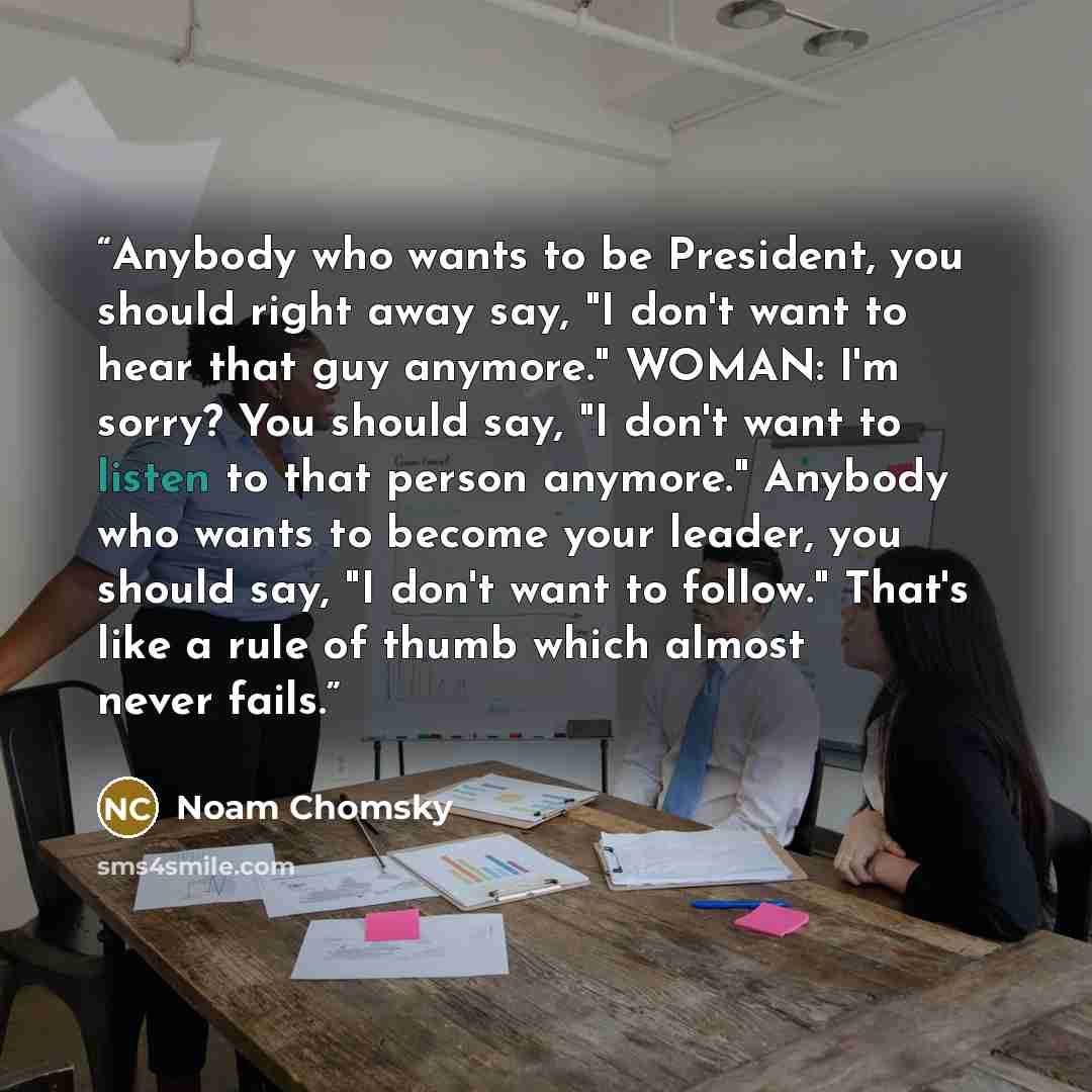“Anybody who wants to be President, you should right away say, "I don't want to hear that guy anymore." WOMAN: I'm sorry? You should say, "I don't want to listen to that person anymore." Anybody who wants to become your leader, you should say, "I don't want to follow." That's like a rule of thumb…” quote by Noam Chomsky