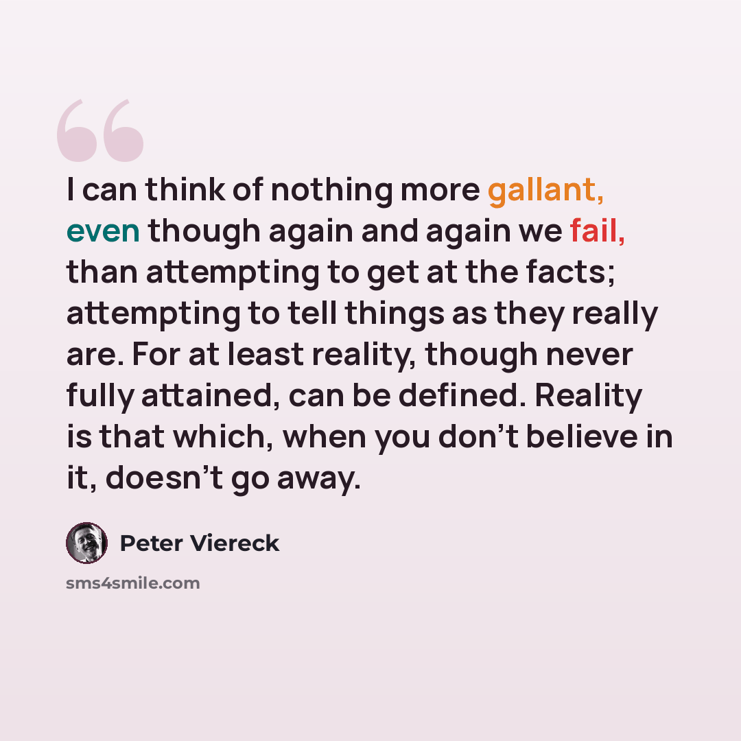 “I can think of nothing more gallant, even though again and again we fail, than attempting to get at the facts; attempting to tell things as they really are. For at least reality, though never fully attained, can be defined. Reality is that which, when you don’t believe in it, doesn’t go away.” quote by Peter Viereck