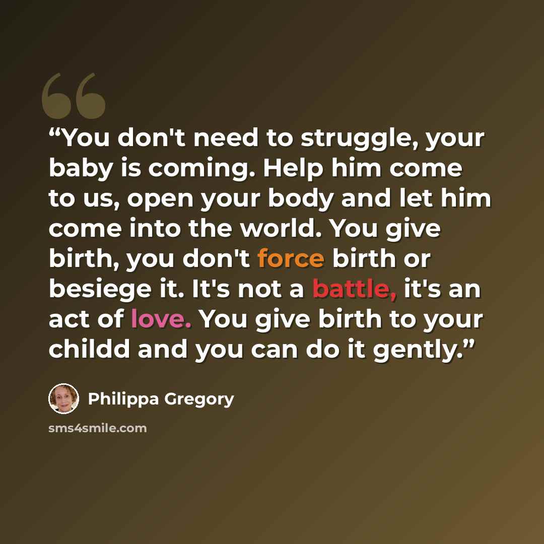 “You don't need to struggle, your baby is coming. Help him come to us, open your body and let him come into the world. You give birth, you don't force birth or besiege it. It's not a battle, it's an act of love. You give birth to your childd and you can do it gently.” quote by Philippa Gregory