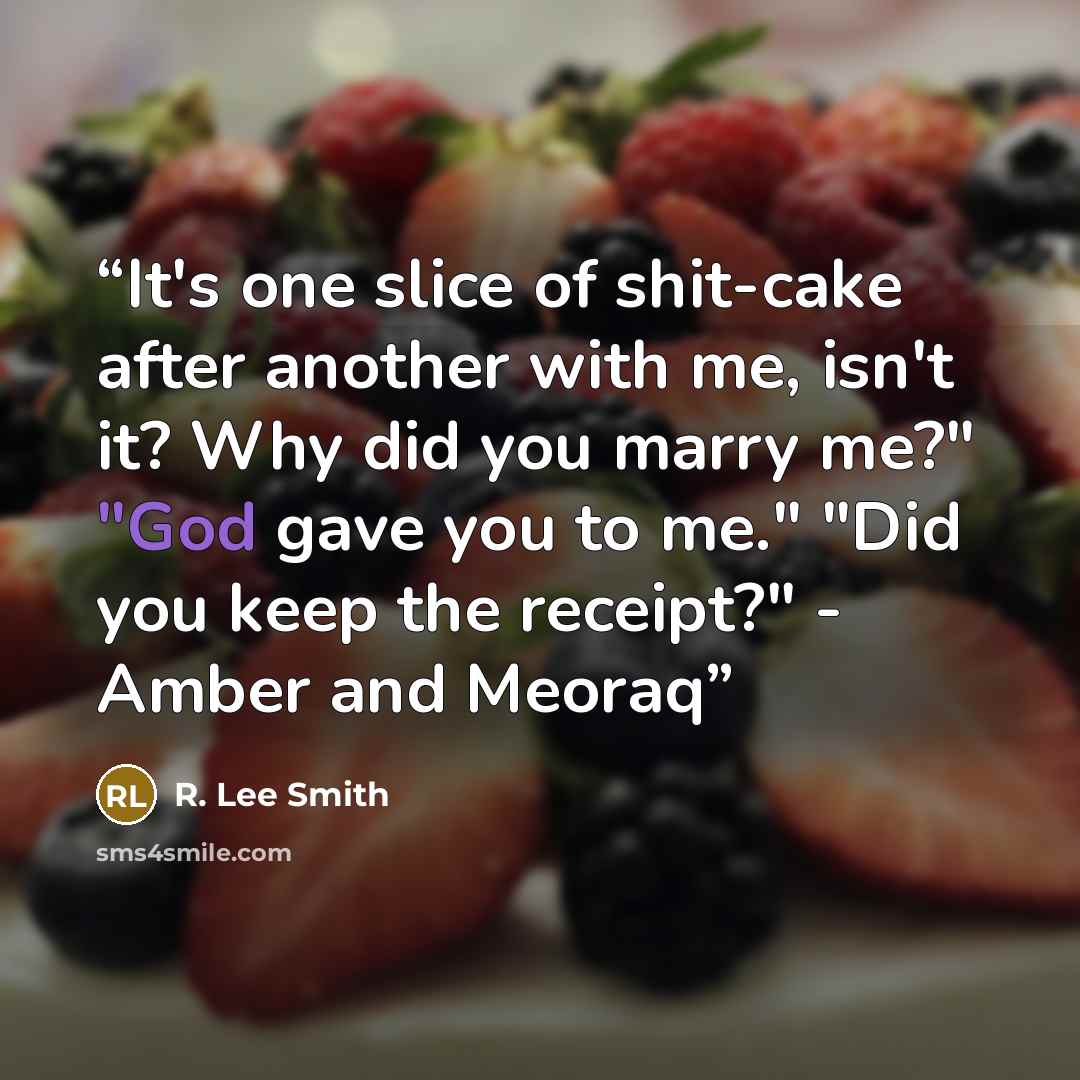 “It's one slice of shit-cake after another with me, isn't it? Why did you marry me?" "God gave you to me." "Did you keep the receipt?" - Amber and Meoraq” quote by R. Lee Smith