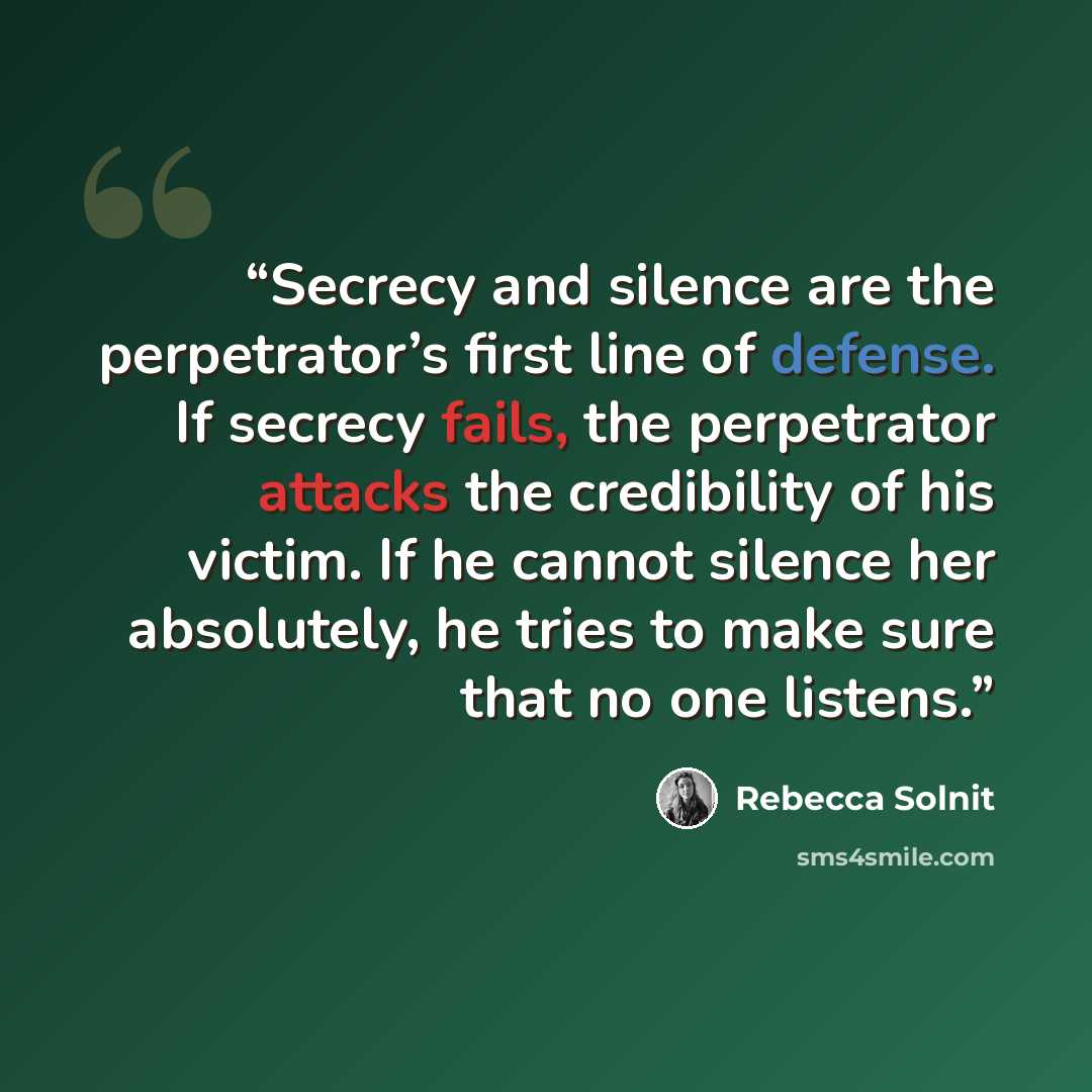 “Secrecy and silence are the perpetrator’s first line of defense. If secrecy fails, the perpetrator attacks the credibility of his victim. If he cannot silence her absolutely, he tries to make sure that no one listens.” quote by Rebecca Solnit
