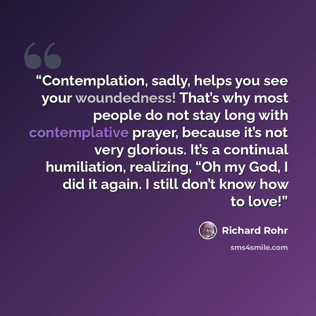 “Contemplation, sadly, helps you see your woundedness! That’s why most people do not stay long with contemplative prayer, because it’s not very glorious. It’s a continual humiliation, realizing, “Oh my God, I did it again. I still don’t know how to love!” quote by Richard Rohr