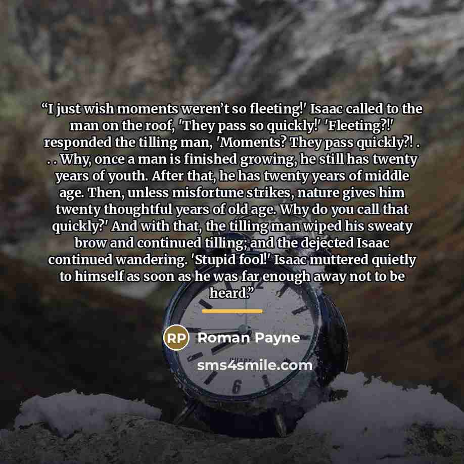 “I just wish moments weren’t so fleeting!' Isaac called to the man on the roof, 'They pass so quickly!' 'Fleeting?!' responded the tilling man, 'Moments? They pass quickly?! . . . Why, once a man is finished growing, he still has twenty years of youth. After that, he has twenty years of middle age…” quote by Roman Payne