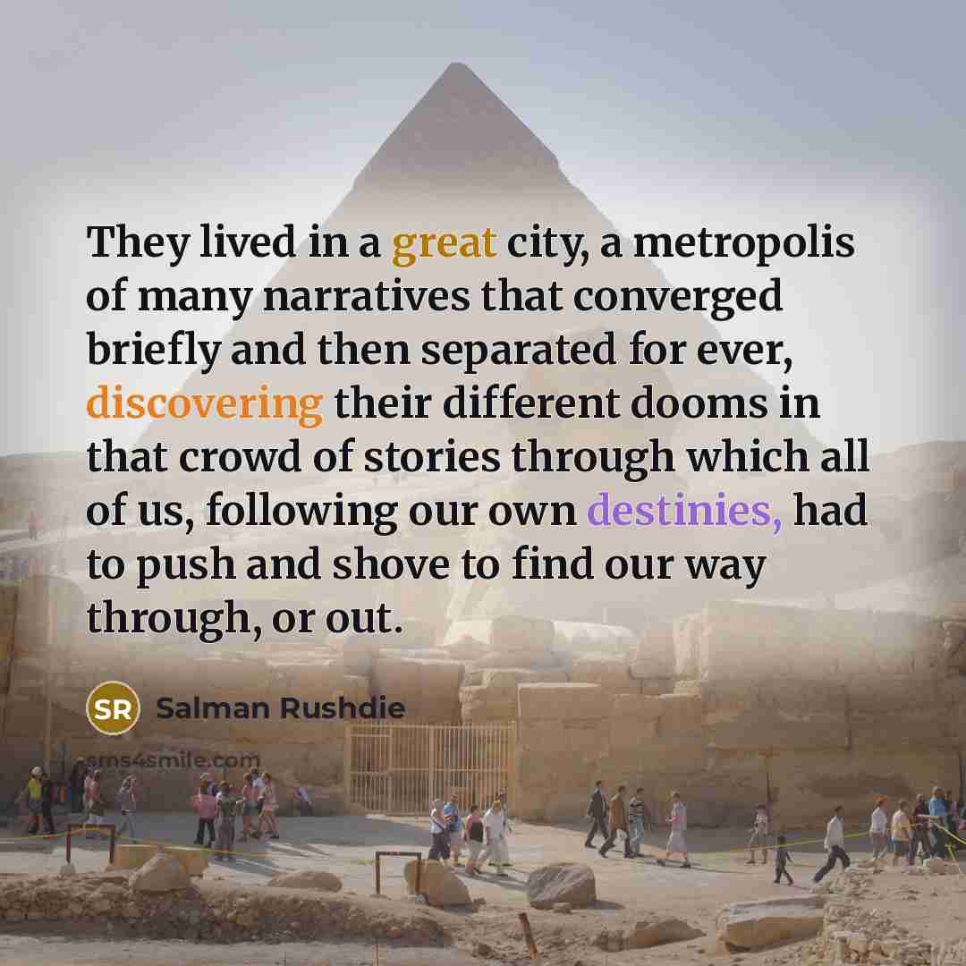 “They lived in a great city, a metropolis of many narratives that converged briefly and then separated for ever, discovering their different dooms in that crowd of stories through which all of us, following our own destinies, had to push and shove to find our way through, or out.” quote by Salman Rushdie