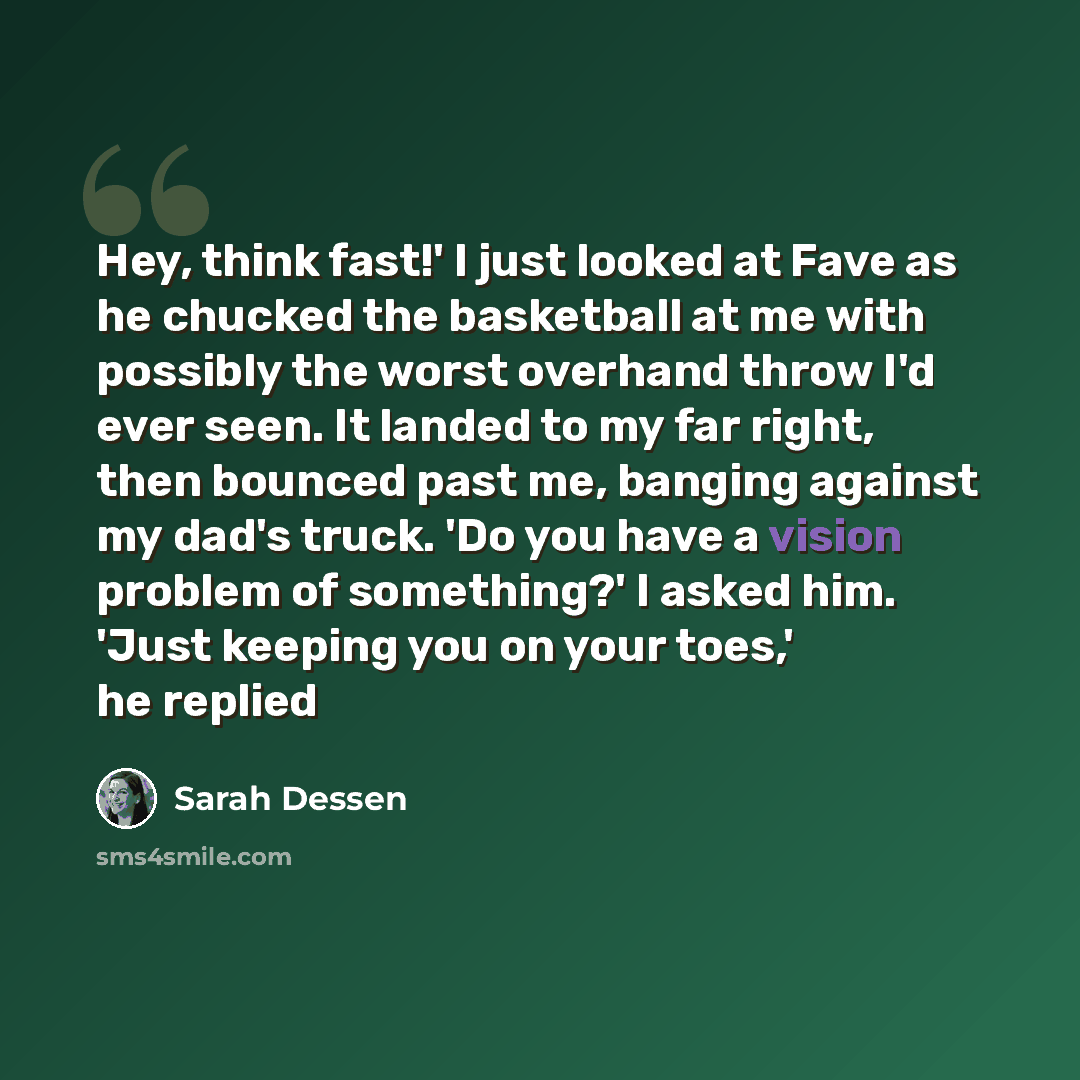 “Hey, think fast!' I just looked at Fave as he chucked the basketball at me with possibly the worst overhand throw I'd ever seen. It landed to my far right, then bounced past me, banging against my dad's truck. 'Do you have a vision problem of something?' I asked him. 'Just keeping you on your…” quote by Sarah Dessen